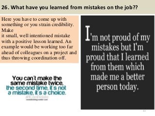 26. What have you learned from mistakes on the job??
Here you have to come up with
something or you strain credibility.
Make
it small, well intentioned mistake
with a positive lesson learned. An
example would be working too far
ahead of colleagues on a project and
thus throwing coordination off.
33
 