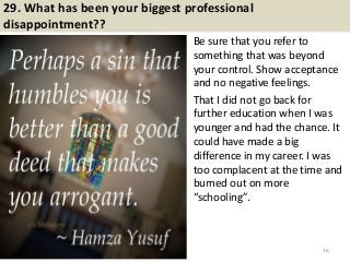 29. What has been your biggest professional
disappointment??
Be sure that you refer to
something that was beyond
your control. Show acceptance
and no negative feelings.
That I did not go back for
further education when I was
younger and had the chance. It
could have made a big
difference in my career. I was
too complacent at the time and
burned out on more
“schooling”.
36
 