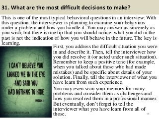 31. What are the most difficult decisions to make?
This is one of the most typical behavioral questions in an interview. With
this question, the interviewer is planning to examine your behaviors
under a problem and how you handle it. You may answer as sincerely as
you wish, but there is one tip that you should notice: what you did in the
past is not the indication of how you will behave in the future. The key is
learning.
38
First, you address the difficult situation you were
in and describe it. Then, tell the interviewer how
you did resolve it (or acted under such situation).
Remember to keep a positive tone (for example,
when you talked about those who had made
mistakes) and be specific about details of your
solution. Finally, tell the interviewer of what you
have learn from such experience.
You may even scan your memory for many
problems and consider them as challenges and
how you resolved them in a professional manner.
But eventually, don‟t forget to tell the
interviewer what you have learn from all of
those.
 