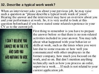 32. Describe a typical work week?
When an interviewer asks you about your previous job, he may raise
such a question as “please describe a typical work week of yours”.
Hearing the answer and the interviewer may have an overview about you
and your performance at work. So, it is very useful to look at this
question beforehand if you have stated some related experience in your
CV as to the current job.
39
First thing to remember is you have to prepare
the answer before so that there is no non-related
activities included in your answer. You may talk
about what happened with your behavior or
skills at work, such as the times when you were
late due to some reasons or how well you
communicated with other employees in the
former company, how much you focused on the
work, and so on. But don‟t mention anything
technically such as how you process an order,
supervise a work…. If such is not related to your
current application job.
 