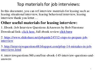 Top materials for job interviews:
In this document, you can ref interview materials for leasing such as:
leasing situational interview, leasing behavioral interview, leasing
interview thank you letter…
Other useful materials for leasing interview:
1. Ebook: Job Interview Questions &Answers by Bob Firestone
Download link: click here, full ebook review click here
2. https://www.slideshare.net/jobguide247/12-steps-to-prepare-job-
interview
3. http://interviewquestions68.blogspot.com/p/top-14-mistakes-in-job-
interviews.html
4. interviewquestions360.com/free-ebook-145-interview-questions-and-
answers
4
 