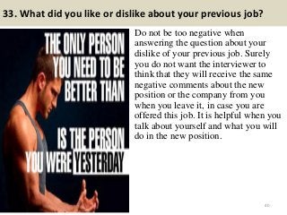 33. What did you like or dislike about your previous job?
Do not be too negative when
answering the question about your
dislike of your previous job. Surely
you do not want the interviewer to
think that they will receive the same
negative comments about the new
position or the company from you
when you leave it, in case you are
offered this job. It is helpful when you
talk about yourself and what you will
do in the new position.
40
 