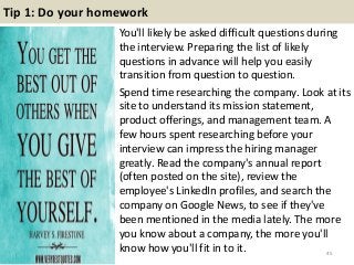 Tip 1: Do your homework
You'll likely be asked difficult questions during
the interview. Preparing the list of likely
questions in advance will help you easily
transition from question to question.
Spend time researching the company. Look at its
site to understand its mission statement,
product offerings, and management team. A
few hours spent researching before your
interview can impress the hiring manager
greatly. Read the company's annual report
(often posted on the site), review the
employee's LinkedIn profiles, and search the
company on Google News, to see if they've
been mentioned in the media lately. The more
you know about a company, the more you'll
know how you'll fit in to it. 45
 