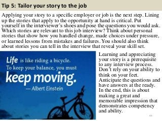 Tip 5: Tailor your story to the job
Applying your story to a specific employer or job is the next step. Lining
up the stories that apply to the opportunity at hand is critical. Put
yourself in the interviewer‟s shoes and pose the questions you would ask.
Which stories are relevant to this job interview? Think about personal
stories that show how you handled change, made choices under pressure,
or learned lessons from mistakes and failures. You should also think
about stories you can tell in the interview that reveal your skill set.
49
Learning and appreciating
your story is a prerequisite
to any interview process.
Don‟t rely on your ability to
think on your feet.
Anticipate the questions and
have answers at the ready.
In the end, this is about
making a great and
memorable impression that
demonstrates competency
and ability.
 