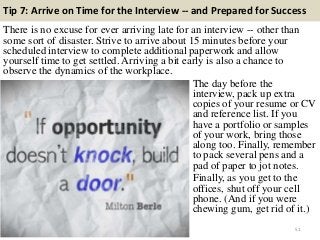 Tip 7: Arrive on Time for the Interview -- and Prepared for Success
There is no excuse for ever arriving late for an interview -- other than
some sort of disaster. Strive to arrive about 15 minutes before your
scheduled interview to complete additional paperwork and allow
yourself time to get settled. Arriving a bit early is also a chance to
observe the dynamics of the workplace.
51
The day before the
interview, pack up extra
copies of your resume or CV
and reference list. If you
have a portfolio or samples
of your work, bring those
along too. Finally, remember
to pack several pens and a
pad of paper to jot notes.
Finally, as you get to the
offices, shut off your cell
phone. (And if you were
chewing gum, get rid of it.)
 