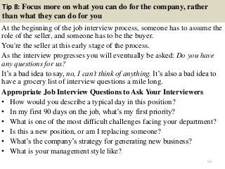 Tip 8: Focus more on what you can do for the company, rather
than what they can do for you
At the beginning of the job interview process, someone has to assume the
role of the seller, and someone has to be the buyer.
You're the seller at this early stage of the process.
As the interview progresses you will eventually be asked: Do you have
any questions for us?
It‟s a bad idea to say, no, I can’t think of anything. It‟s also a bad idea to
have a grocery list of interview questions a mile long.
Appropriate Job Interview Questions to Ask Your Interviewers
• How would you describe a typical day in this position?
• In my first 90 days on the job, what‟s my first priority?
• What is one of the most difficult challenges facing your department?
• Is this a new position, or am I replacing someone?
• What‟s the company‟s strategy for generating new business?
• What is your management style like?
52
 