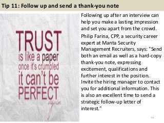 Tip 11: Follow up and send a thank-you note
Following up after an interview can
help you make a lasting impression
and set you apart from the crowd.
Philip Farina, CPP, a security career
expert at Manta Security
Management Recruiters, says: "Send
both an email as well as a hard-copy
thank-you note, expressing
excitement, qualifications and
further interest in the position.
Invite the hiring manager to contact
you for additional information. This
is also an excellent time to send a
strategic follow-up letter of
interest."
55
 