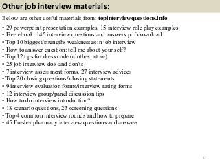 Other job interview materials:
Below are other useful materials from: topinterviewquestions.info
• 29 powerpoint presentation examples, 15 interview role play examples
• Free ebook: 145 interview questions and answers pdf download
• Top 10 biggest/strengths weaknesses in job interview
• How to answer question: tell me about your self?
• Top 12 tips for dress code (clothes, attire)
• 25 job interview do's and don'ts
• 7 interview assessment forms, 27 interview advices
• Top 20 closing questions/ closing statements
• 9 interview evaluation forms/interview rating forms
• 12 interview group/panel discussion tips
• How to do interview introduction?
• 18 scenario questions, 23 screening questions
• Top 4 common interview rounds and how to prepare
• 45 Fresher pharmacy interview questions and answers
57
 