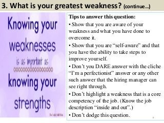 3. What is your greatest weakness? (continue…)
Tips to answer this question:
• Show that you are aware of your
weakness and what you have done to
overcome it.
• Show that you are “self-aware” and that
you have the ability to take steps to
improve yourself.
• Don‟t you DARE answer with the cliche
“I‟m a perfectionist” answer or any other
such answer that the hiring manager can
see right through.
• Don‟t highlight a weakness that is a core
competency of the job. (Know the job
description “inside and out”.)
• Don‟t dodge this question. 8
 