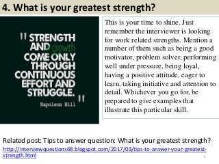 4. What is your greatest strength?
This is your time to shine. Just
remember the interviewer is looking
for work related strengths. Mention a
number of them such as being a good
motivator, problem solver, performing
well under pressure, being loyal,
having a positive attitude, eager to
learn, taking initiative and attention to
detail. Whichever you go for, be
prepared to give examples that
illustrate this particular skill.
9
Related post: Tips to answer question: What is your greatest strength?
http://interviewquestions68.blogspot.com/2017/03/tips-to-answer-your-greatest-
strength.html
 