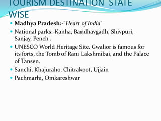 TOURISM DESTINATION STATE
WISE
 Madhya Pradesh:-"Heart of India"
 National parks:-Kanha, Bandhavgadh, Shivpuri,
  Sanjay, Pench .
 UNESCO World Heritage Site. Gwalior is famous for
  its forts, the Tomb of Rani Lakshmibai, and the Palace
  of Tansen.
 Sanchi, Khajuraho, Chitrakoot, Ujjain
 Pachmarhi, Omkareshwar
 