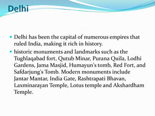 Delhi

 Delhi has been the capital of numerous empires that
  ruled India, making it rich in history.
 historic monuments and landmarks such as the
  Tughlaqabad fort, Qutub Minar, Purana Quila, Lodhi
  Gardens, Jama Masjid, Humayun's tomb, Red Fort, and
  Safdarjung's Tomb. Modern monuments include
  Jantar Mantar, India Gate, Rashtrapati Bhavan,
  Laxminarayan Temple, Lotus temple and Akshardham
  Temple.
 