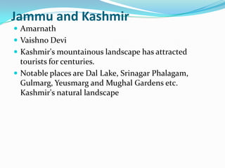 Jammu and Kashmir
 Amarnath
 Vaishno Devi
 Kashmir's mountainous landscape has attracted
  tourists for centuries.
 Notable places are Dal Lake, Srinagar Phalagam,
  Gulmarg, Yeusmarg and Mughal Gardens etc.
  Kashmir's natural landscape
 