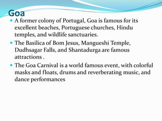 Goa
 A former colony of Portugal, Goa is famous for its
  excellent beaches, Portuguese churches, Hindu
  temples, and wildlife sanctuaries.
 The Basilica of Bom Jesus, Mangueshi Temple,
  Dudhsagar Falls, and Shantadurga are famous
  attractions .
 The Goa Carnival is a world famous event, with colorful
  masks and floats, drums and reverberating music, and
  dance performances
 