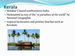 Kerala
 Malabar Coastof southwestern India.
 Nicknamed as one of the "10 paradises of the world" by
  National Geographic
 tropical backwaters and pristine beaches such as
  Kovalam.
 