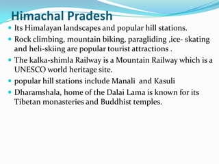 Himachal Pradesh
 Its Himalayan landscapes and popular hill stations.
 Rock climbing, mountain biking, paragliding ,ice- skating
  and heli-skiing are popular tourist attractions .
 The kalka-shimla Railway is a Mountain Railway which is a
  UNESCO world heritage site.
 popular hill stations include Manali and Kasuli
 Dharamshala, home of the Dalai Lama is known for its
  Tibetan monasteries and Buddhist temples.
 