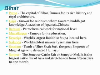 Bihar
 Patna - The capital of Bihar, famous for its rich history and
    royal architecture.
   Gaya - Known for Budhism,where Gautam Buddh got
    knowledge.Attraction of Japaness,Chiness
   Barauni - Petrochemical work for national level
   Muzaffarpur - Famous for its education.
   Kesariya - World's largest Buddhist Stupa located here.
   Nalanda - World's oldest university remains here.
   Sasaram - Tomb of Sher Shah Suri, the great Emperor of
    Mughal age who defeated Humayun.
   Sonpur - The Sonepur Cattle Fair or Sonepur Mela,it is the
    biggest cattle fair of Asia and stretches on from fifteen days
    to one month.
 