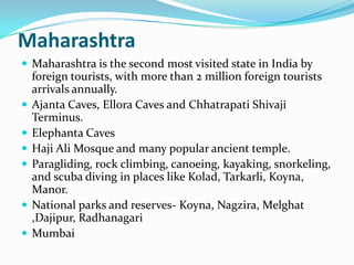 Maharashtra
 Maharashtra is the second most visited state in India by
    foreign tourists, with more than 2 million foreign tourists
    arrivals annually.
   Ajanta Caves, Ellora Caves and Chhatrapati Shivaji
    Terminus.
   Elephanta Caves
   Haji Ali Mosque and many popular ancient temple.
   Paragliding, rock climbing, canoeing, kayaking, snorkeling,
    and scuba diving in places like Kolad, Tarkarli, Koyna,
    Manor.
   National parks and reserves- Koyna, Nagzira, Melghat
    ,Dajipur, Radhanagari
   Mumbai
 