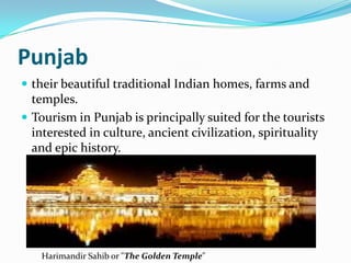 Punjab
 their beautiful traditional Indian homes, farms and
  temples.
 Tourism in Punjab is principally suited for the tourists
  interested in culture, ancient civilization, spirituality
  and epic history.




   Harimandir Sahib or "The Golden Temple"
 