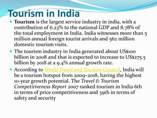 Tourism in India
 Tourism is the largest service industry in india, with a
  contribution of 6.23% to the national GDP and 8.78% of
  the total employment in India. India witnesses more than 5
  million annual foreign tourist arrivals and 562 million
  domestic tourism visits.
 The tourism industry in India generated about US$100
  billion in 2008 and that is expected to increase to US$275.5
  billion by 2018 at a 9.4% annual growth rate.
 According to World Travel and Tourism Council, India will
  be a tourism hotspot from 2009–2018, having the highest
  10-year growth potential. The Travel & Tourism
  Competitiveness Report 2007 ranked tourism in India 6th
  in terms of price competitiveness and 39th in terms of
  safety and security
 