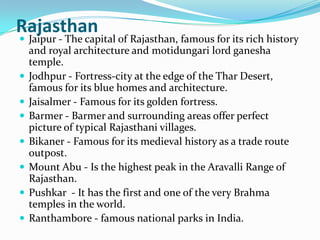 Rajasthan
 Jaipur - The capital of Rajasthan, famous for its rich history
    and royal architecture and motidungari lord ganesha
    temple.
   Jodhpur - Fortress-city at the edge of the Thar Desert,
    famous for its blue homes and architecture.
   Jaisalmer - Famous for its golden fortress.
   Barmer - Barmer and surrounding areas offer perfect
    picture of typical Rajasthani villages.
   Bikaner - Famous for its medieval history as a trade route
    outpost.
   Mount Abu - Is the highest peak in the Aravalli Range of
    Rajasthan.
   Pushkar - It has the first and one of the very Brahma
    temples in the world.
   Ranthambore - famous national parks in India.
 