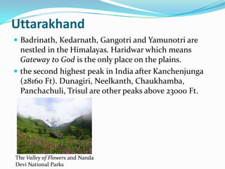 Uttarakhand
 Badrinath, Kedarnath, Gangotri and Yamunotri are
  nestled in the Himalayas. Haridwar which means
  Gateway to God is the only place on the plains.
 the second highest peak in India after Kanchenjunga
  (28160 Ft). Dunagiri, Neelkanth, Chaukhamba,
  Panchachuli, Trisul are other peaks above 23000 Ft.




The Valley of Flowers and Nanda
Devi National Parks
 