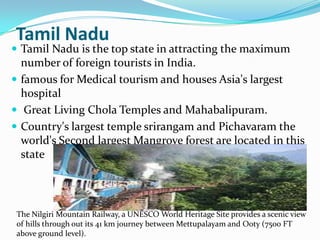 Tamil Nadu
 Tamil Nadu is the top state in attracting the maximum
  number of foreign tourists in India.
 famous for Medical tourism and houses Asia's largest
  hospital
 Great Living Chola Temples and Mahabalipuram.
 Country's largest temple srirangam and Pichavaram the
  world's Second largest Mangrove forest are located in this
  state




 The Nilgiri Mountain Railway, a UNESCO World Heritage Site provides a scenic view
 of hills through out its 41 km journey between Mettupalayam and Ooty (7500 FT
 above ground level).
 