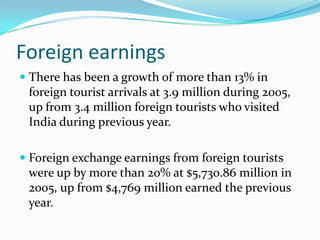 Foreign earnings
 There has been a growth of more than 13% in
  foreign tourist arrivals at 3.9 million during 2005,
  up from 3.4 million foreign tourists who visited
  India during previous year.

 Foreign exchange earnings from foreign tourists
  were up by more than 20% at $5,730.86 million in
 2005, up from $4,769 million earned the previous
 year.
 