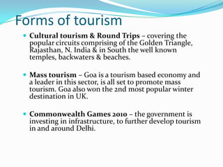 Forms of tourism
  Cultural tourism & Round Trips – covering the
  popular circuits comprising of the Golden Triangle,
  Rajasthan, N. India & in South the well known
  temples, backwaters & beaches.

  Mass tourism – Goa is a tourism based economy and
  a leader in this sector, is all set to promote mass
  tourism. Goa also won the 2nd most popular winter
  destination in UK.

  Commonwealth Games 2010 – the government is
  investing in infrastructure, to further develop tourism
  in and around Delhi.
 