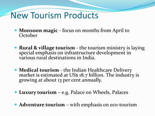 New Tourism Products
 Monsoon magic - focus on months from April to
  October

 Rural & village tourism - the tourism ministry is laying
  special emphasis on infrastructure development in
  various rural destinations in India.

 Medical tourism - the Indian Healthcare Delivery
  market is estimated at US$ 18.7 billion. The industry is
  growing at about 13 per cent annually.

 Luxury tourism – e.g. Palace on Wheels, Palaces

 Adventure tourism – with emphasis on eco-tourism
 