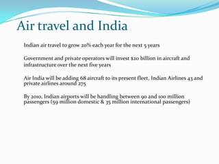 Air travel and India
 Indian air travel to grow 20% each year for the next 5 years

 Government and private operators will invest $20 billion in aircraft and
 infrastructure over the next five years

 Air India will be adding 68 aircraft to its present fleet, Indian Airlines 43 and
 private airlines around 275

 By 2010, Indian airports will be handling between 90 and 100 million
 passengers (59 million domestic & 35 million international passengers)
 