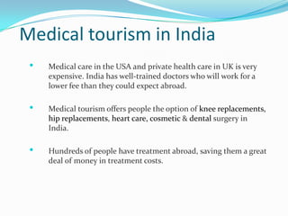 Medical tourism in India
    Medical care in the USA and private health care in UK is very
     expensive. India has well-trained doctors who will work for a
     lower fee than they could expect abroad.

    Medical tourism offers people the option of knee replacements,
     hip replacements, heart care, cosmetic & dental surgery in
     India.

    Hundreds of people have treatment abroad, saving them a great
     deal of money in treatment costs.
 