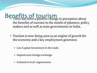 Benefitsbeen atourism in perception about
  There has
             of positive change
    the benefits of tourism in the minds of planners, policy
    makers and as well as state governments in India.

   Tourism is now being seen as an engine of growth for
    the economy and a key employment generator.

     Low Capital Investment in the trade.


     Imports earn foreign exchange.


     Cultural revival/ regeneration
 