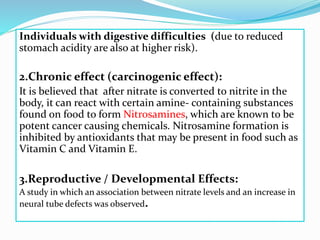 Individuals with digestive difficulties (due to reduced
stomach acidity are also at higher risk).
2.Chronic effect (carcinogenic effect):
It is believed that after nitrate is converted to nitrite in the
body, it can react with certain amine- containing substances
found on food to form Nitrosamines, which are known to be
potent cancer causing chemicals. Nitrosamine formation is
inhibited by antioxidants that may be present in food such as
Vitamin C and Vitamin E.
3.Reproductive / Developmental Effects:
A study in which an association between nitrate levels and an increase in
neural tube defects was observed.
 