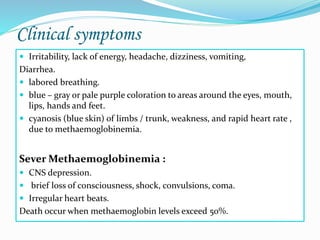 Clinical symptoms
 Irritability, lack of energy, headache, dizziness, vomiting,
Diarrhea.
 labored breathing.
 blue – gray or pale purple coloration to areas around the eyes, mouth,
lips, hands and feet.
 cyanosis (blue skin) of limbs / trunk, weakness, and rapid heart rate ,
due to methaemoglobinemia.
Sever Methaemoglobinemia :
 CNS depression.
 brief loss of consciousness, shock, convulsions, coma.
 Irregular heart beats.
Death occur when methaemoglobin levels exceed 50%.
 