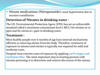  Nitrate medications (Nitroprusside) cause hypotension due to
excesive vasodilation.
Detection of Nitrates in drinking water :
The US. Environmental Protection Agenc (EPA) has set an enforceable
standard called a maximum contaminant level ( MCL) for nitrates at 10
ppm and for nitrite at 1 ppm in drinking water.
Treatment :
Most healthy people over 6 months of age have internal mechanisms
efficient at removing nitrate from the body. Therefore, treatment of
exposure to nitrates and nitrites is typically not required for mild and
moderate cases.
Hospital treat extreme cases of exposure by applying 100% oxygen and
methylene blue. The most important step in treating persons with
nitrates poisoning is to determine and remove the source of the nitrate.
 