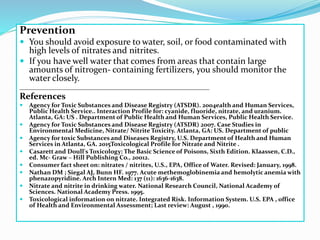 Prevention
 You should avoid exposure to water, soil, or food contaminated with
high levels of nitrates and nitrites.
 If you have well water that comes from areas that contain large
amounts of nitrogen- containing fertilizers, you should monitor the
water closely.
_____________________________________________________________
References
 Agency for Toxic Substances and Disease Registry (ATSDR). 2004ealth and Human Services,
Public Health Service.. Interaction Profile for: cyanide, fluoride, nitrate, and uranium.
Atlanta, GA: US . Department of Public Health and Human Services, Public Health Service.
 Agency for Toxic Substances and Disease Registry (ATSDR) 2007. Case Studies in
Environmental Medicine, Nitrate/ Nitrite Toxicity. Atlanta, GA: US. Department of public
 Agency for toxic Substances and Diseases Registry, U.S. Department of Health and Human
Services in Atlanta, GA. 2015Toxicological Profile for Nitrate and Nitrite .
 Casarett and Doull's Toxicology: The Basic Science of Poisons, Sixth Edition. Klaassen, C.D.,
ed. Mc- Graw – Hill Publishing Co., 20012.
 Consumer fact sheet on: nitrates / nitrites, U.S., EPA, Office of Water. Revised: January, 1998.
 Nathan DM ; Siegal AJ, Bunn HF. 1977. Acute methemoglobinemia and hemolytic anemia with
phenazopyridine. Arch Intern Med: 137 (11): 1636-1638.
 Nitrate and nitrite in drinking water. National Research Council, National Academy of
Sciences. National Academy Press. 1995.
 Toxicological information on nitrate. Integrated Risk. Information System. U.S. EPA , office
of Health and Environmental Assessment; Last review: August , 1990.
 