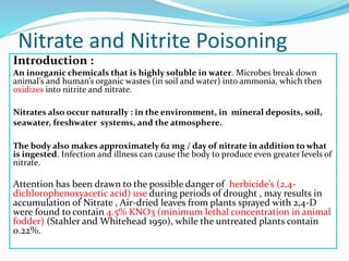 Nitrate and Nitrite Poisoning
Introduction :
An inorganic chemicals that is highly soluble in water. Microbes break down
animal’s and human’s organic wastes (in soil and water) into ammonia, which then
oxidizes into nitrite and nitrate.
Nitrates also occur naturally : in the environment, in mineral deposits, soil,
seawater, freshwater systems, and the atmosphere.
The body also makes approximately 62 mg / day of nitrate in addition to what
is ingested. Infection and illness can cause the body to produce even greater levels of
nitrate.
Attention has been drawn to the possible danger of herbicide’s (2,4-
dichlorophenoxyacetic acid) use during periods of drought , may results in
accumulation of Nitrate , Air-dried leaves from plants sprayed with 2,4-D
were found to contain 4.5% KNO3 (minimum lethal concentration in animal
fodder) (Stahler and Whitehead 1950), while the untreated plants contain
0.22%.
 