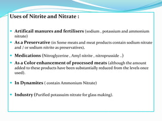 Uses of Nitrite and Nitrate :
 Artificail manures and fertilisers (sodium , potassium and ammonium
nitrate)
 As a Preservative (in Some meats and meat products contain sodium nitrate
and / or sodium nitrite as preservatives).
 Medications (Nitroglycerine , Amyl nitrite , nitroprusside ..)
 As a Color enhancement of processed meats (although the amount
added to these products have been substantially reduced from the levels once
used).
 In Dynamites ( contain Ammonium Nitrate)
 Industry (Purified potassuim nitrate for glass making).
 