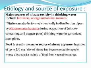 Etiology and source of exposure :
Major sources of nitrate toxicity in drinking water
include fertilizers, sewage and animal manure.
*Nitrite can also be formed chemically in distribution pipes
by Nitrosomonas bacteria during stagnation of (nitrate-
containing and oxygen-poor) drinking-water in galvanized
steel pipes.
Food is usually the major source of nitrate exposure. Ingestion
of up to 250 mg / day of nitrate has been reported for people
whose diets consist mainly of food from vegetable sources.
 