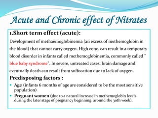 Acute and Chronic effect of Nitrates
1.Short term effect (acute):
Development of methaemoglobinemia (an excess of methemoglobin in
the blood) that cannot carry oxygen. High conc. can result in a temporary
blood disorder in infants called methemoglobinemia, commonly called "
blue baby syndrome". In severe, untreated cases, brain damage and
eventually death can result from suffocation due to lack of oxygen.
Predisposing factors :
 Age (infants 6 months of age are considered to be the most sensitive
population)
 Pregnant women (due to a natural increase in methemoglobin levels
during the later stage of pregnancy beginning around the 3oth week).
 