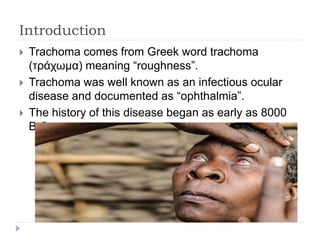 Introduction
 Trachoma comes from Greek word trachoma
(τράχωμα) meaning “roughness”.
 Trachoma was well known as an infectious ocular
disease and documented as “ophthalmia”.
 The history of this disease began as early as 8000
B.C.
 