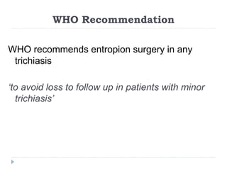 WHO Recommendation
WHO recommends entropion surgery in any
trichiasis
‘to avoid loss to follow up in patients with minor
trichiasis’
 