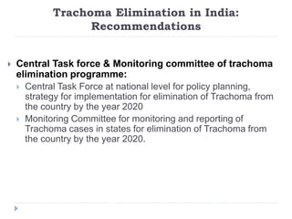 Trachoma Elimination in India:
Recommendations
 Central Task force & Monitoring committee of trachoma
elimination programme:
 Central Task Force at national level for policy planning,
strategy for implementation for elimination of Trachoma from
the country by the year 2020
 Monitoring Committee for monitoring and reporting of
Trachoma cases in states for elimination of Trachoma from
the country by the year 2020.
 