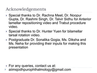 Acknowledgements
 Special thanks to Dr. Rachna Meel, Dr. Noopur
Gupta, Dr. Rashmi Singh, Dr. Talvir Sidhu for Anterior
lamellar repositioning video and Trabut procedure
video.
 Special thanks to Dr. Hunter Yuen for bilamellar
tarsal rotation video.
 Postgraduate Dr. Sonalika Gogia, Ms. Diksha and
Ms. Neha for providing their inputs for making this
presentation
 For any queries, contact us at:
aiimsjodhpurophthalmology@gmail.com
 