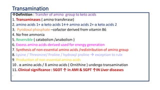 Transamination
Definition : Transfer of amino group to keto acids
1. Transaminases ( amino transferase)
2. amino acids 1+ α keto acids 1↔ amino acids 2+ α keto acids 2
3. Pyridoxal phosphate –cofactor derived from vitamin B6
4. No free ammonia
5. Reversible ( catabolism /anabolism )
6. Excess amino acids derived used for energy generation
7. Synthesis of non essential amino acids /redistribution of amino group
8. Lysine / Threonine/ Proline / hydroxyl proline  exception to rule
9. Production of non essential amino acids
10 . α amino acids / δ amino acids ( Ornithine ) undergo transamination
11. Clinical significance : SGOT ↑ in AMI & SGPT ↑IN Liver diseases
.
 