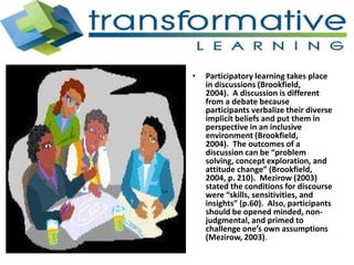 • Participatory learning takes place
in discussions (Brookfield,
2004). A discussion is different
from a debate because
participants verbalize their diverse
implicit beliefs and put them in
perspective in an inclusive
environment (Brookfield,
2004). The outcomes of a
discussion can be “problem
solving, concept exploration, and
attitude change” (Brookfield,
2004, p. 210). Mezirow (2003)
stated the conditions for discourse
were “skills, sensitivities, and
insights” (p.60). Also, participants
should be opened minded, non-
judgmental, and primed to
challenge one’s own assumptions
(Mezirow, 2003).
 