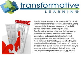 Transformative learning is the process through which
transformational change happens. Jack Mezirow, long
considered the first major proponent of the field,
defined transformative learning this way:
Transformative learning is learning that transforms
problematic frames of reference—sets of fixed
assumptions and expectations (habits of mind,
meaning perspectives, mindsets)—to make them
more inclusive, discriminating, open, reflective, and
emotionally able to change. Such frames of reference
are better than others because they are more likely to
generate beliefs and opinions that will prove more
true or justified to guide action. (2003, pp. 58-59)
 