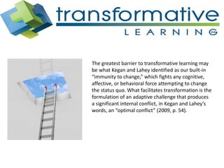 The greatest barrier to transformative learning may
be what Kegan and Lahey identified as our built-in
“immunity to change,” which fights any cognitive,
affective, or behavioral force attempting to change
the status quo. What facilitates transformation is the
formulation of an adaptive challenge that produces
a significant internal conflict, in Kegan and Lahey’s
words, an “optimal conflict” (2009, p. 54).
 