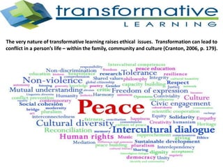 The very nature of transformative learning raises ethical issues. Transformation can lead to
conflict in a person’s life – within the family, community and culture (Cranton, 2006, p. 179).
 